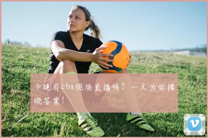 今晚有cba现场直播吗？一文为你揭晓答案！