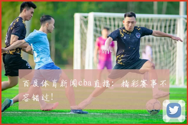 百度体育新闻cba直播:精彩赛事不容错过!