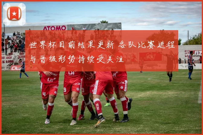世界杯目前结果更新 各队比赛进程与晋级形势持续受关注