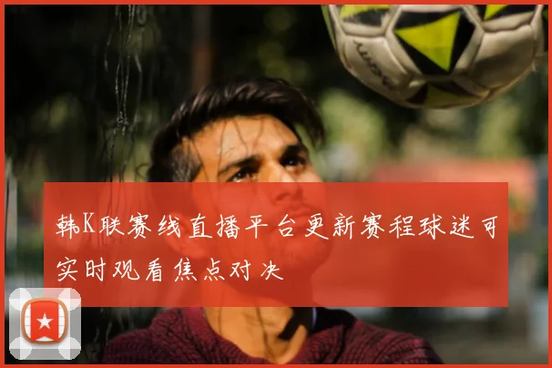 韩K联赛线直播平台更新赛程球迷可实时观看焦点对决