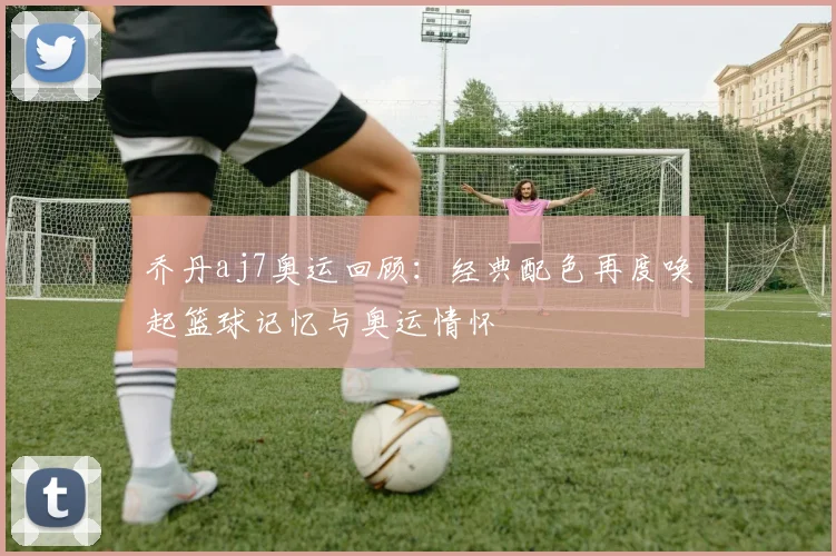 乔丹aj7奥运回顾:经典配色再度唤起篮球记忆与奥运情怀