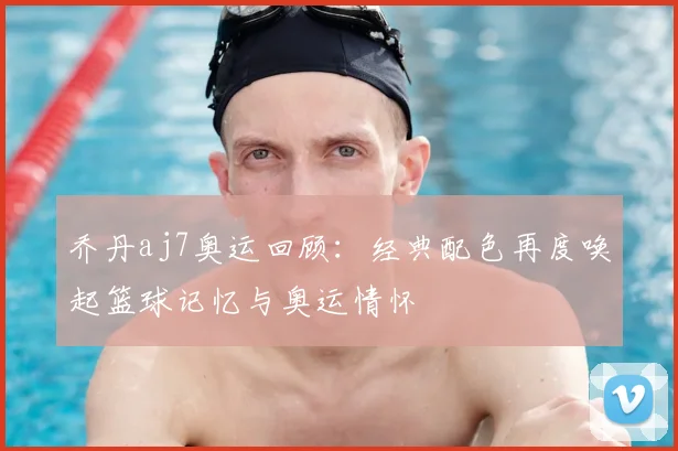 乔丹aj7奥运回顾:经典配色再度唤起篮球记忆与奥运情怀